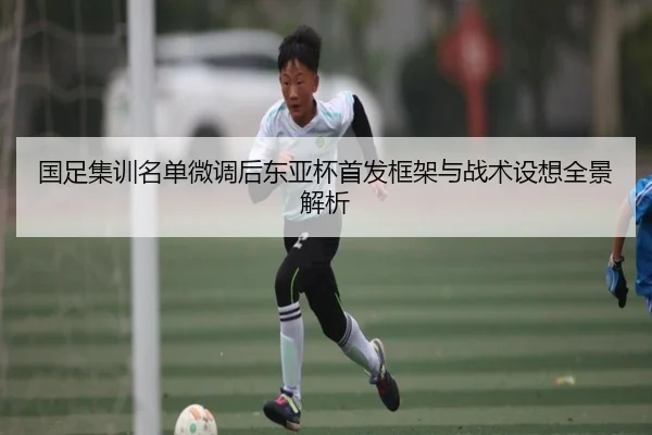 国足集训名单微调后东亚杯首发框架与战术设想全景解析